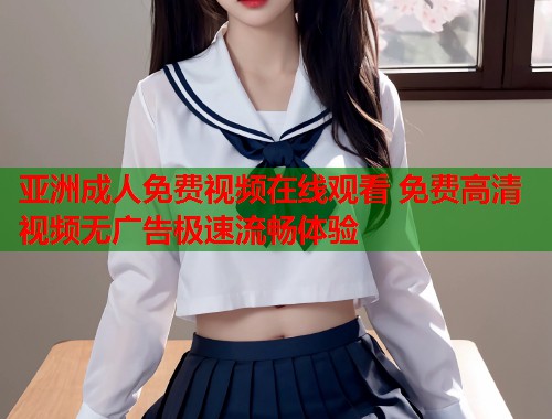 亚洲成人免费视频在线观看 免费高清视频无广告极速流畅体验