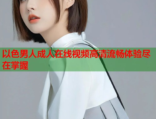 以色男人成人在线视频高清流畅体验尽在掌握