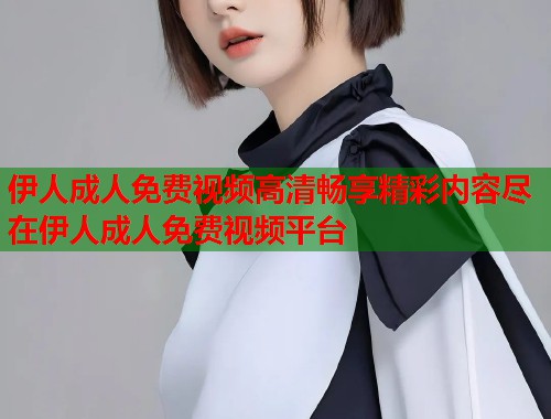 伊人成人免费视频高清畅享精彩内容尽在伊人成人免费视频平台