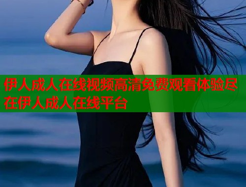 伊人成人在线视频高清免费观看体验尽在伊人成人在线平台