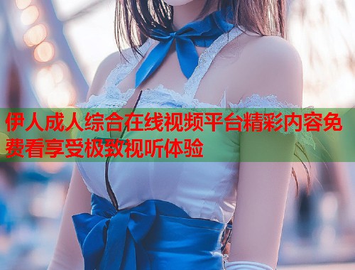 伊人成人综合在线视频平台精彩内容免费看享受极致视听体验