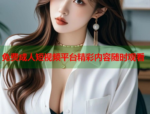 免费成人短视频平台精彩内容随时观看