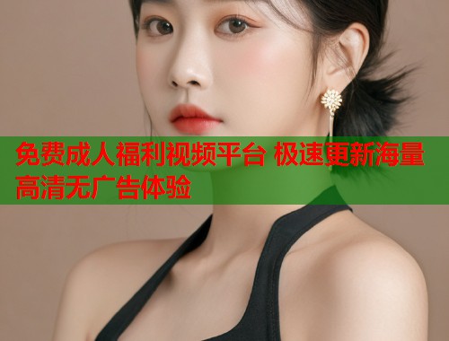 免费成人福利视频平台 极速更新海量高清无广告体验