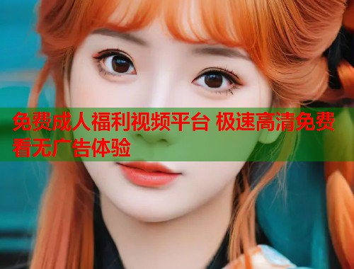 免费成人福利视频平台 极速高清免费看无广告体验