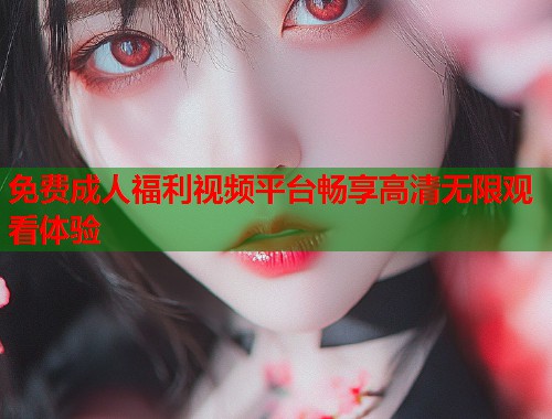 免费成人福利视频平台畅享高清无限观看体验
