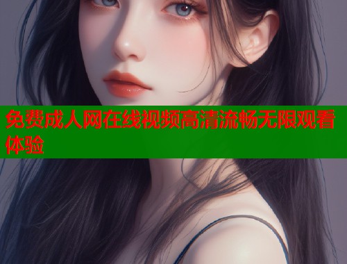 免费成人网在线视频高清流畅无限观看体验