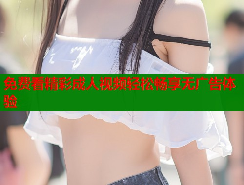 免费看精彩成人视频轻松畅享无广告体验