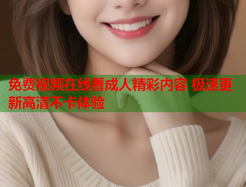 免费视频在线看成人精彩内容 极速更新高清不卡体验