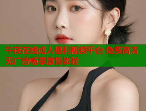午夜在线成人福利视频平台 免费高清无广告畅享激情体验