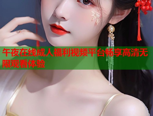 午夜在线成人福利视频平台畅享高清无限观看体验