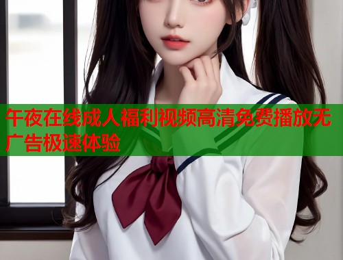 午夜在线成人福利视频高清免费播放无广告极速体验
