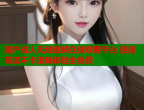 国产成人无线视频在线观看平台 极速高清不卡流畅体验全免费 国产成人无线视频在线观看平台 极速高清不卡流畅体验全免费
