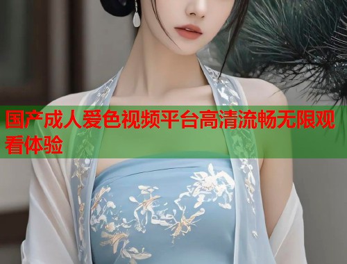 国产成人爱色视频平台高清流畅无限观看体验 国产成人爱色视频平台高清流畅无限观看体验