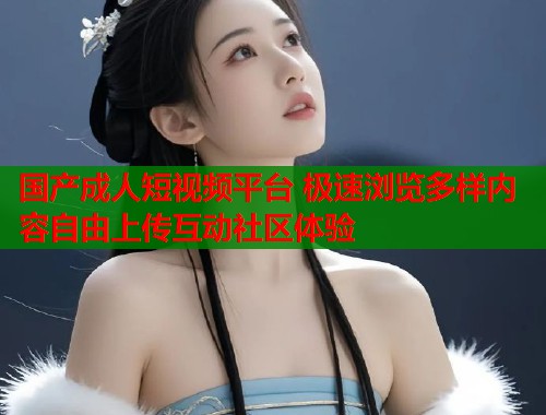 国产成人短视频平台 极速浏览多样内容自由上传互动社区体验 国产成人短视频平台 极速浏览多样内容自由上传互动社区体验