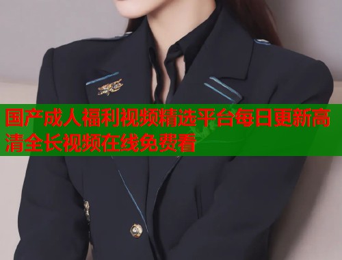 国产成人福利视频精选平台每日更新高清全长视频在线免费看 国产成人福利视频精选平台每日更新高清全长视频在线免费看