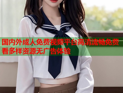 国内外成人免费视频平台高清流畅免费看多样资源无广告体验 国内外成人免费视频平台高清流畅免费看多样资源无广告体验