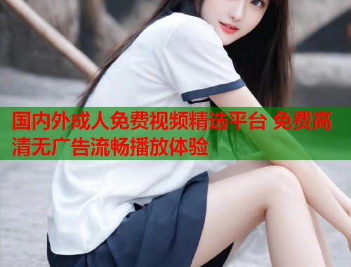 国内外成人免费视频精选平台 免费高清无广告流畅播放体验 国内外成人免费视频精选平台 免费高清无广告流畅播放体验