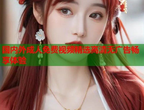 国内外成人免费视频精选高清无广告畅享体验 国内外成人免费视频精选高清无广告畅享体验