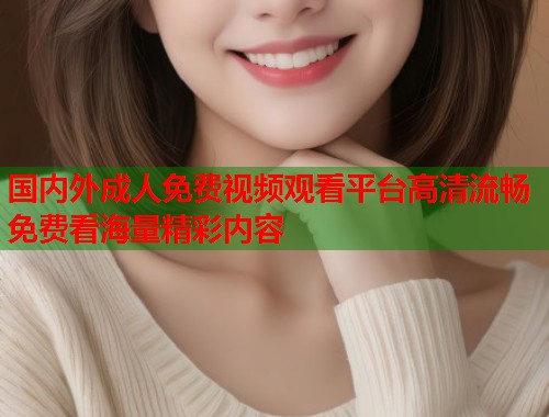 国内外成人免费视频观看平台高清流畅免费看海量精彩内容 国内外成人免费视频观看平台高清流畅免费看海量精彩内容