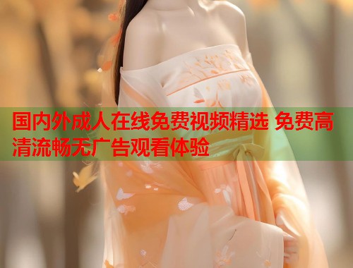国内外成人在线免费视频精选 免费高清流畅无广告观看体验 国内外成人在线免费视频精选 免费高清流畅无广告观看体验