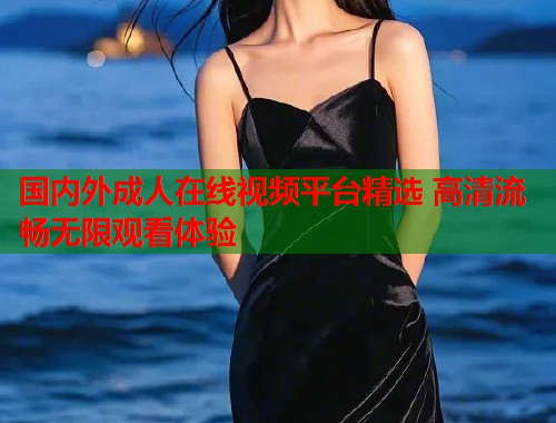 国内外成人在线视频平台精选 高清流畅无限观看体验 国内外成人在线视频平台精选 高清流畅无限观看体验