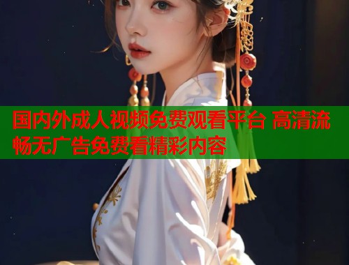 国内外成人视频免费观看平台 高清流畅无广告免费看精彩内容 国内外成人视频免费观看平台 高清流畅无广告免费看精彩内容