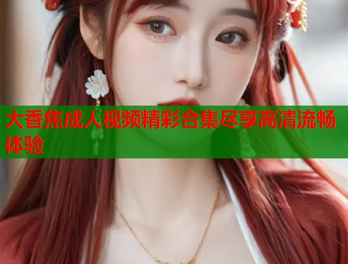 大香焦成人视频精彩合集尽享高清流畅体验 大香焦成人视频精彩合集尽享高清流畅体验