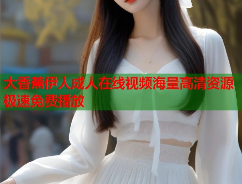 大香蕉伊人成人在线视频海量高清资源极速免费播放 大香蕉伊人成人在线视频海量高清资源极速免费播放