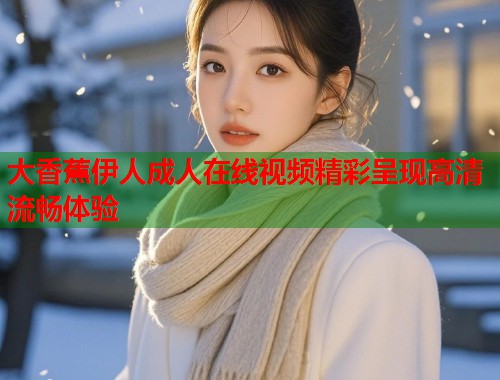 大香蕉伊人成人在线视频精彩呈现高清流畅体验 大香蕉伊人成人在线视频精彩呈现高清流畅体验