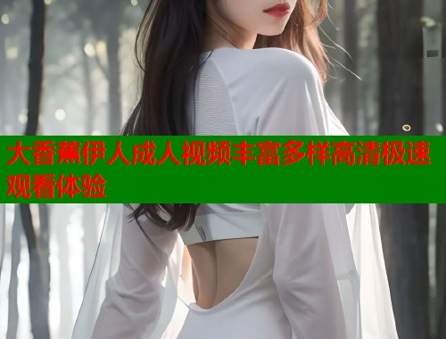 大香蕉伊人成人视频丰富多样高清极速观看体验 大香蕉伊人成人视频丰富多样高清极速观看体验