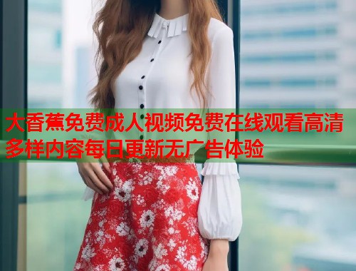 大香蕉免费成人视频免费在线观看高清多样内容每日更新无广告体验 大香蕉免费成人视频免费在线观看高清多样内容每日更新无广告体验