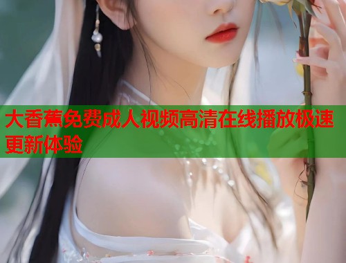 大香蕉免费成人视频高清在线播放极速更新体验 大香蕉免费成人视频高清在线播放极速更新体验