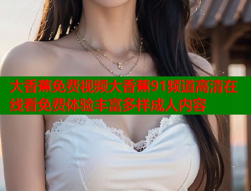 大香蕉免费视频大香蕉91频道高清在线看免费体验丰富多样成人内容 大香蕉免费视频大香蕉91频道高清在线看免费体验丰富多样成人内容