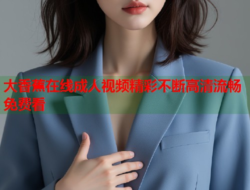 大香蕉在线成人视频精彩不断高清流畅免费看 大香蕉在线成人视频精彩不断高清流畅免费看