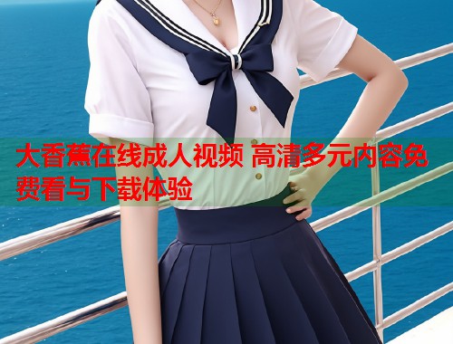 大香蕉在线成人视频 高清多元内容免费看与下载体验 大香蕉在线成人视频 高清多元内容免费看与下载体验