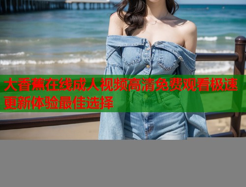 大香蕉在线成人视频高清免费观看极速更新体验最佳选择 大香蕉在线成人视频高清免费观看极速更新体验最佳选择