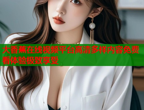 大香蕉在线视频平台高清多样内容免费看体验极致享受 大香蕉在线视频平台高清多样内容免费看体验极致享受