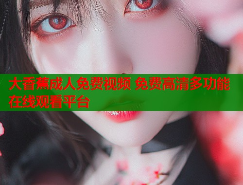大香蕉成人免费视频 免费高清多功能在线观看平台 大香蕉成人免费视频 免费高清多功能在线观看平台