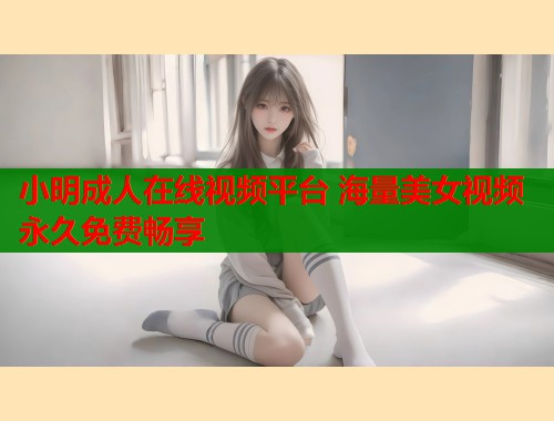 小明成人在线视频平台 海量美女视频永久免费畅享 小明成人在线视频平台 海量美女视频永久免费畅享