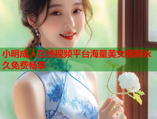 小明成人在线视频平台海量美女视频永久免费畅享 小明成人在线视频平台海量美女视频永久免费畅享