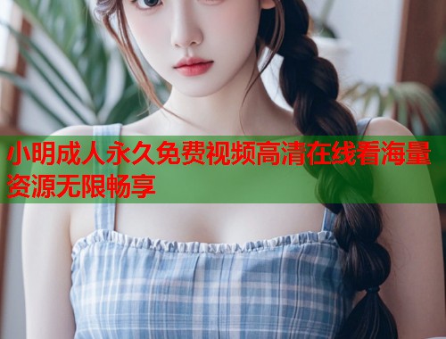 小明成人永久免费视频高清在线看海量资源无限畅享 小明成人永久免费视频高清在线看海量资源无限畅享