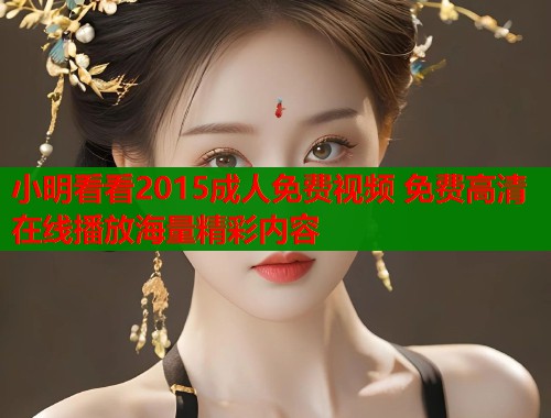 小明看看2015成人免费视频 免费高清在线播放海量精彩内容 小明看看2015成人免费视频 免费高清在线播放海量精彩内容