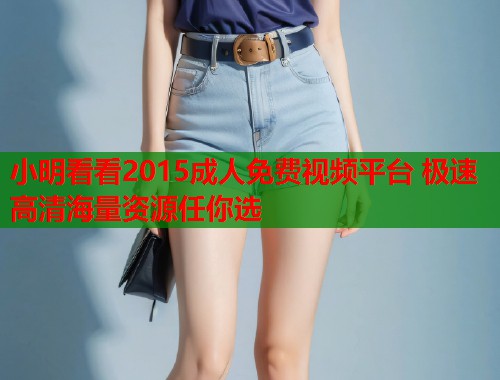 小明看看2015成人免费视频平台 极速高清海量资源任你选 小明看看2015成人免费视频平台 极速高清海量资源任你选