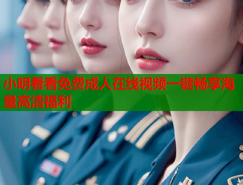 小明看看免费成人在线视频一键畅享海量高清福利 小明看看免费成人在线视频一键畅享海量高清福利