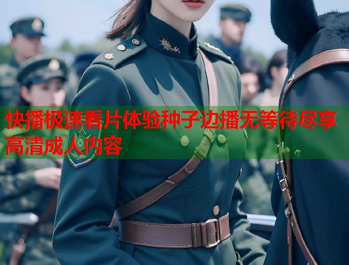快播极速看片体验种子边播无等待尽享高清成人内容 快播极速看片体验种子边播无等待尽享高清成人内容
