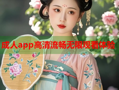 成人app高清流畅无限观看体验 成人app高清流畅无限观看体验