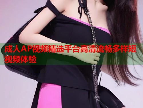 成人AP视频精选平台高清流畅多样短视频体验 成人AP视频精选平台高清流畅多样短视频体验
