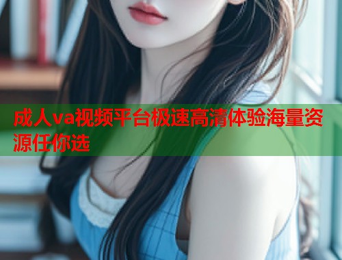 成人va视频平台极速高清体验海量资源任你选 成人va视频平台极速高清体验海量资源任你选