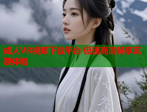 成人VR视频下载平台 极速高清畅享沉浸体验 成人VR视频下载平台 极速高清畅享沉浸体验