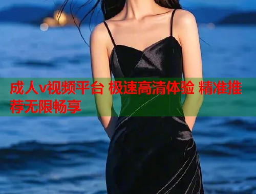 成人v视频平台 极速高清体验 精准推荐无限畅享 成人v视频平台 极速高清体验 精准推荐无限畅享